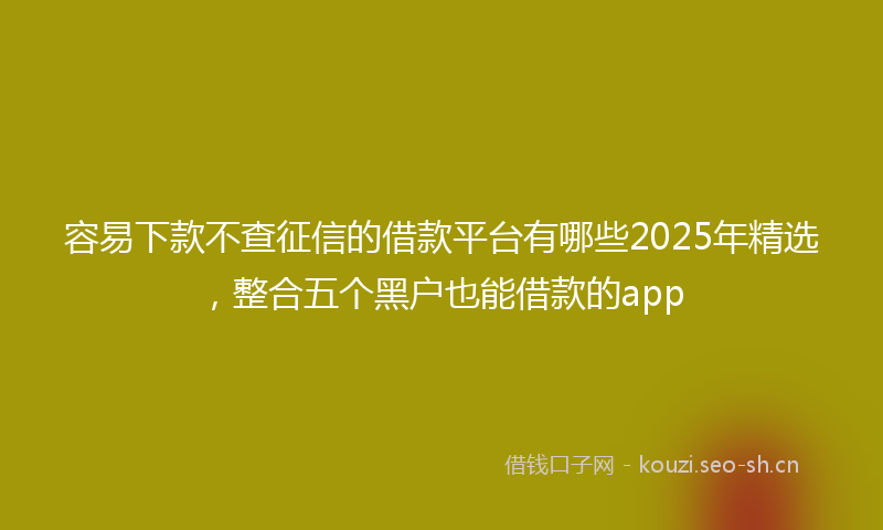 容易下款不查征信的借款平台有哪些2025年精选，整合五个黑户也能借款的app