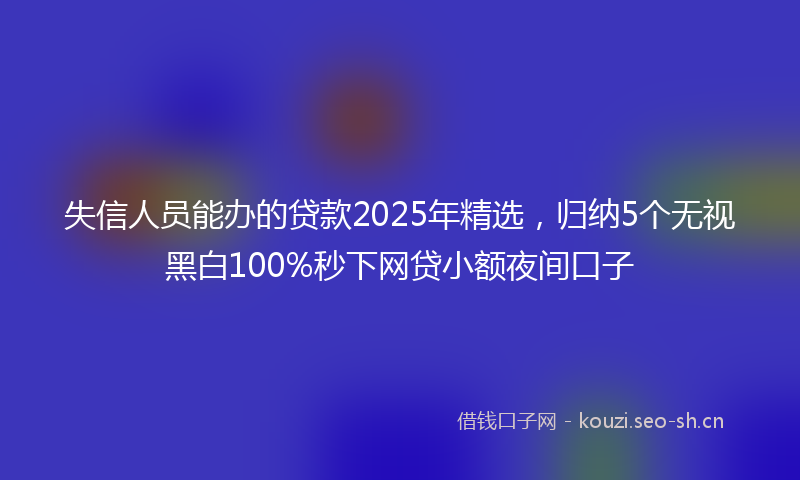失信人员能办的贷款2025年精选，归纳5个无视黑白100%秒下网贷小额夜间口子