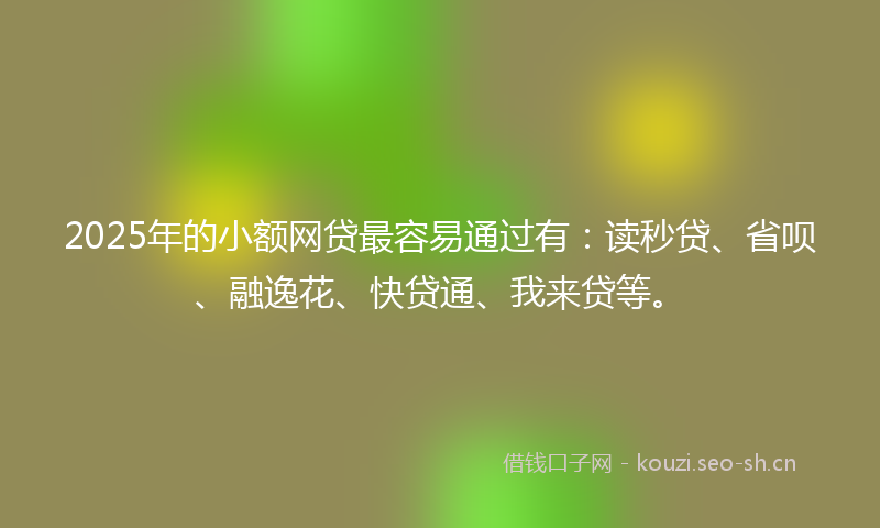 2025年的小额网贷最容易通过有：读秒贷、省呗、融逸花、快贷通、我来贷等。