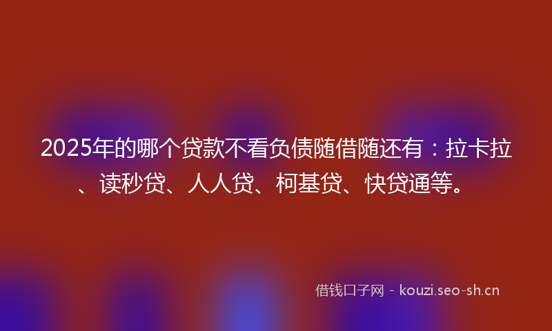 2025年的哪个贷款不看负债随借随还有：拉卡拉、读秒贷、人人贷、柯基贷、快贷通等。