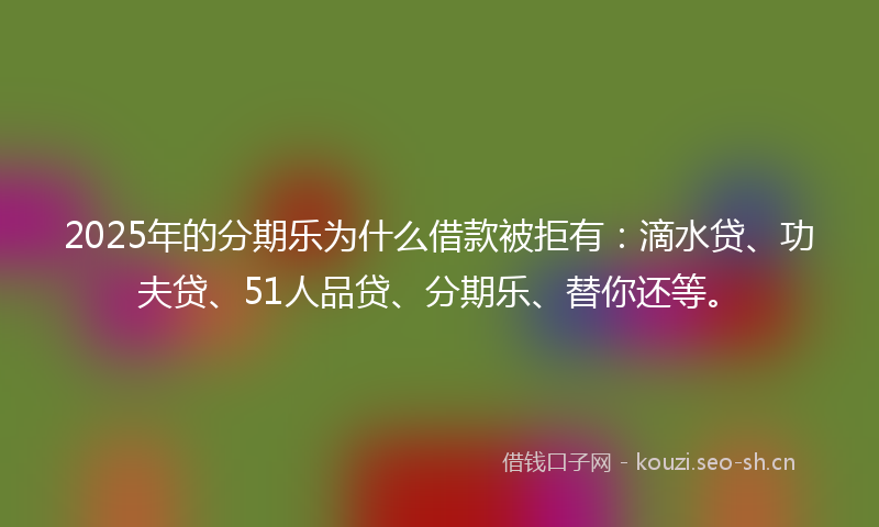 2025年的分期乐为什么借款被拒有：滴水贷、功夫贷、51人品贷、分期乐、替你还等。