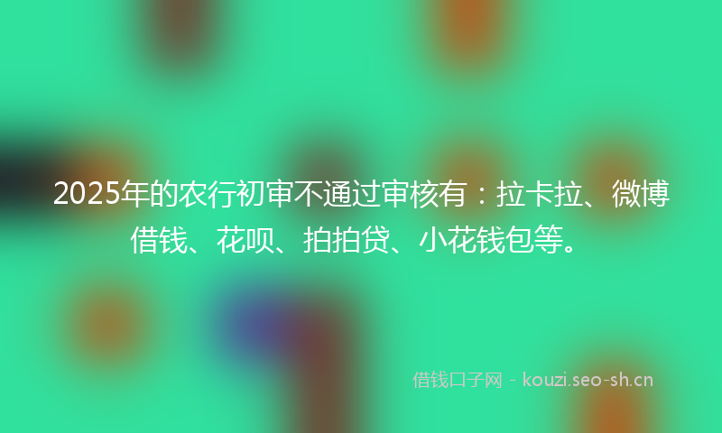 2025年的农行初审不通过审核有：拉卡拉、微博借钱、花呗、拍拍贷、小花钱包等。