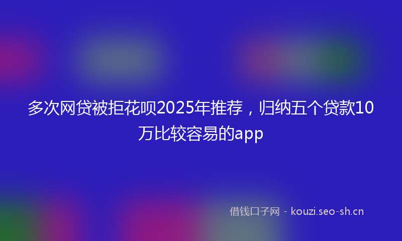 多次网贷被拒花呗2025年推荐，归纳五个贷款10万比较容易的app