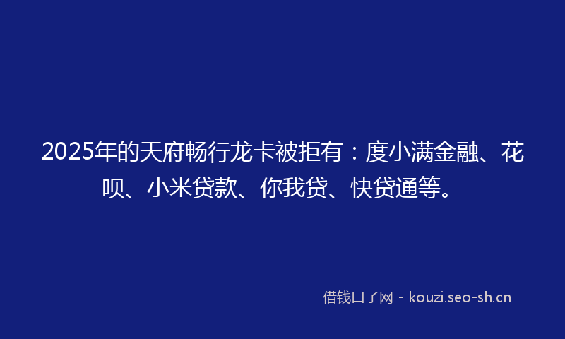2025年的天府畅行龙卡被拒有：度小满金融、花呗、小米贷款、你我贷、快贷通等。