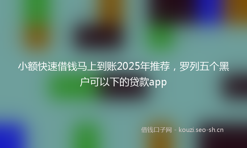 小额快速借钱马上到账2025年推荐，罗列五个黑户可以下的贷款app