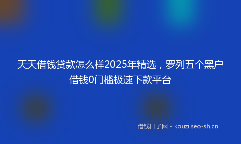 天天借钱贷款怎么样2025年精选，罗列五个黑户借钱0门槛极速下款平台