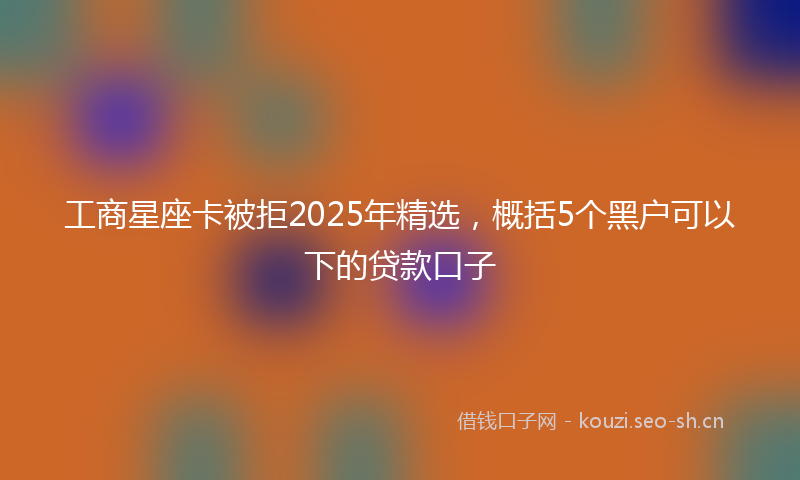 工商星座卡被拒2025年精选，概括5个黑户可以下的贷款口子