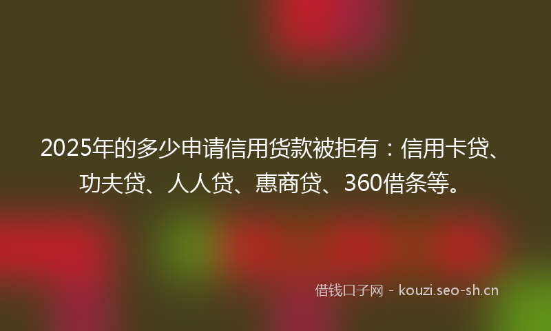 2025年的多少申请信用货款被拒有：信用卡贷、功夫贷、人人贷、惠商贷、360借条等。
