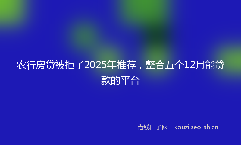 农行房贷被拒了2025年推荐,整合五个12月能贷款的平台