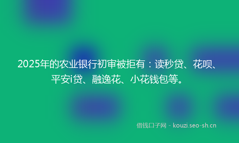 2025年的农业银行初审被拒有：读秒贷、花呗、平安i贷、融逸花、小花钱包等。
