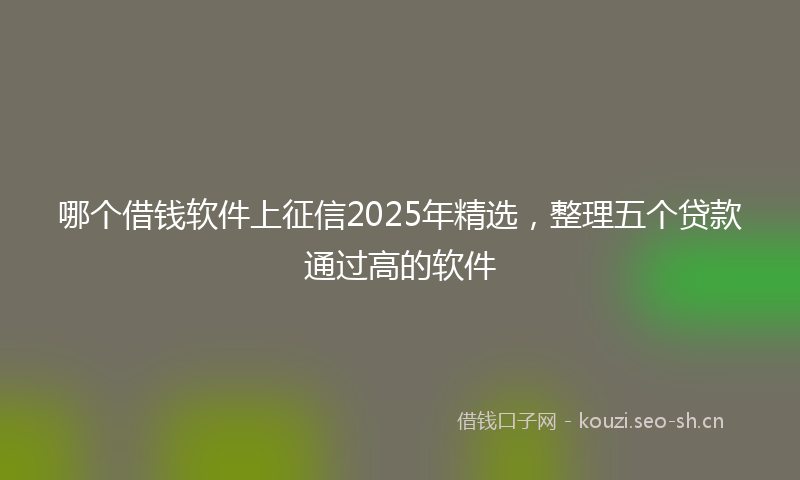 哪个借钱软件上征信2025年精选，整理五个贷款通过高的软件