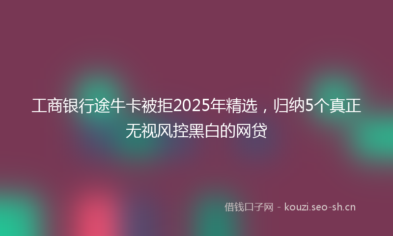 工商银行途牛卡被拒2025年精选，归纳5个真正无视风控黑白的网贷