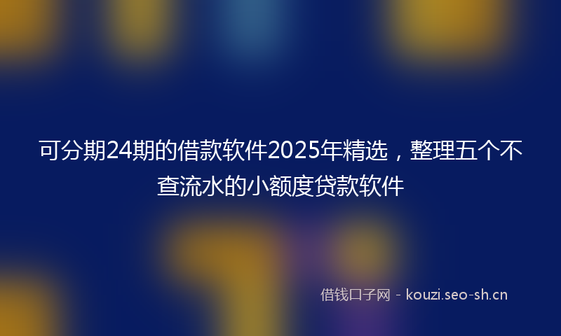 可分期24期的借款软件2025年精选，整理五个不查流水的小额度贷款软件