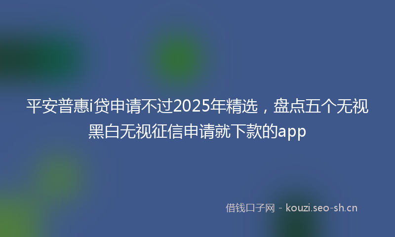 平安普惠i贷申请不过2025年精选，盘点五个无视黑白无视征信申请就下款的app