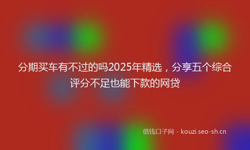 分期买车有不过的吗2025年精选，分享五个综合评分不足也能下款的网贷