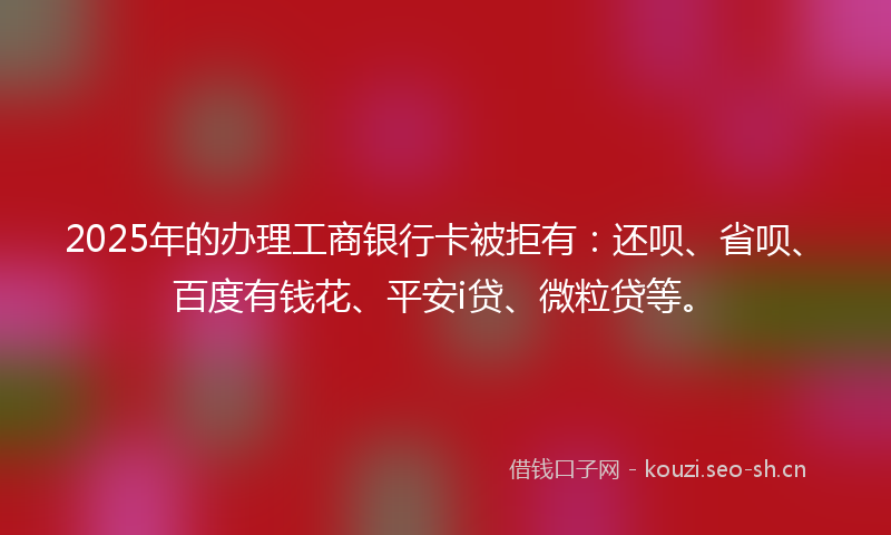 2025年的办理工商银行卡被拒有：还呗、省呗、百度有钱花、平安i贷、微粒贷等。