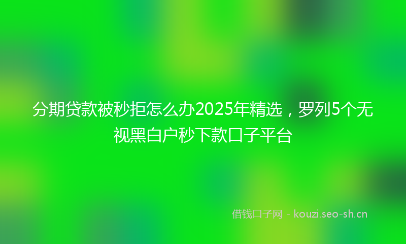 分期贷款被秒拒怎么办2025年精选，罗列5个无视黑白户秒下款口子平台