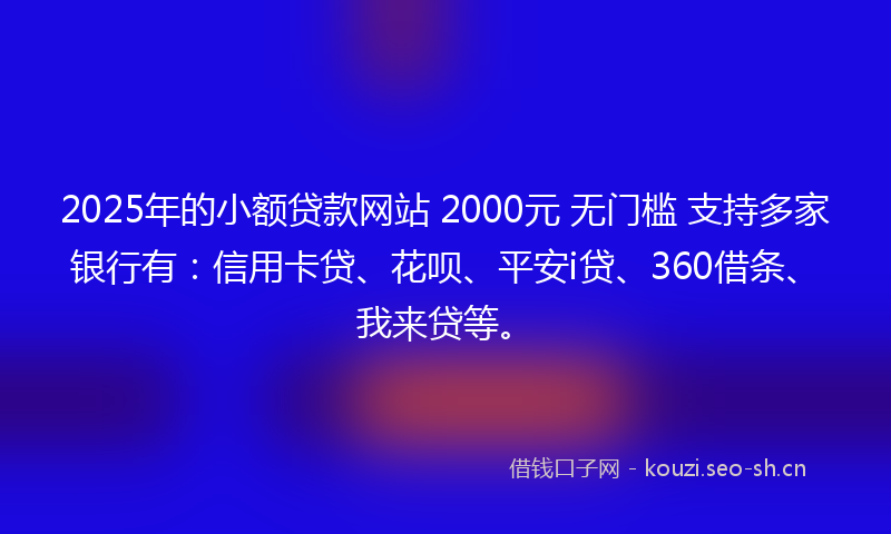 2025年的小额贷款网站 2000元 无门槛 支持多家银行有：信用卡贷、花呗、平安i贷、360借条、我来贷等。