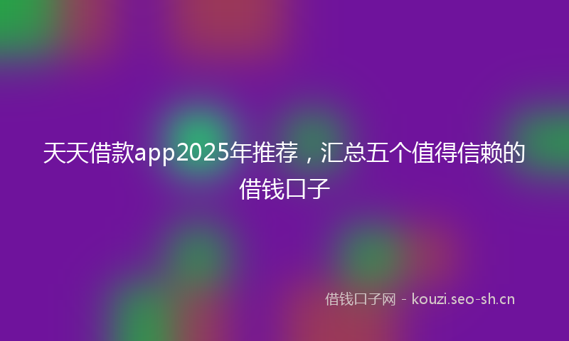 天天借款app2025年推荐，汇总五个值得信赖的借钱口子