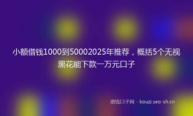 小额借钱1000到50002025年推荐,概括5个无视黑花能下款一万元口子
