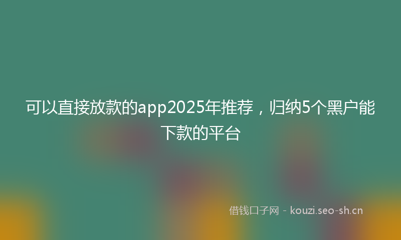 可以直接放款的app2025年推荐，归纳5个黑户能下款的平台
