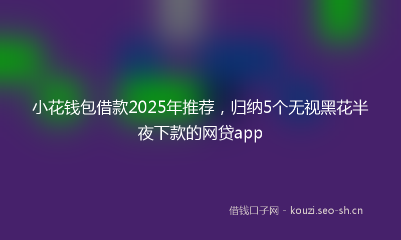 小花钱包借款2025年推荐,归纳5个无视黑花半夜下款的网贷app