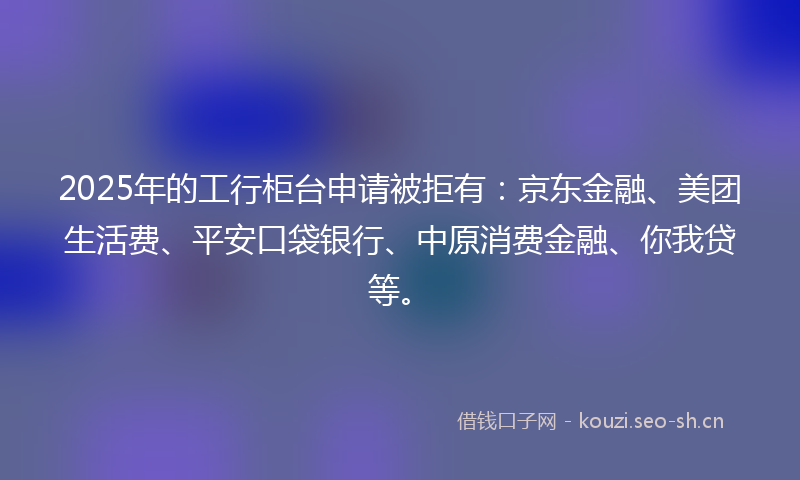 2025年的工行柜台申请被拒有：京东金融、美团生活费、平安口袋银行、中原消费金融、你我贷等。