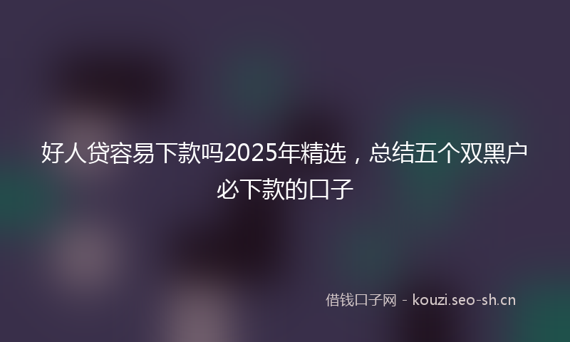 好人贷容易下款吗2025年精选，总结五个双黑户必下款的口子