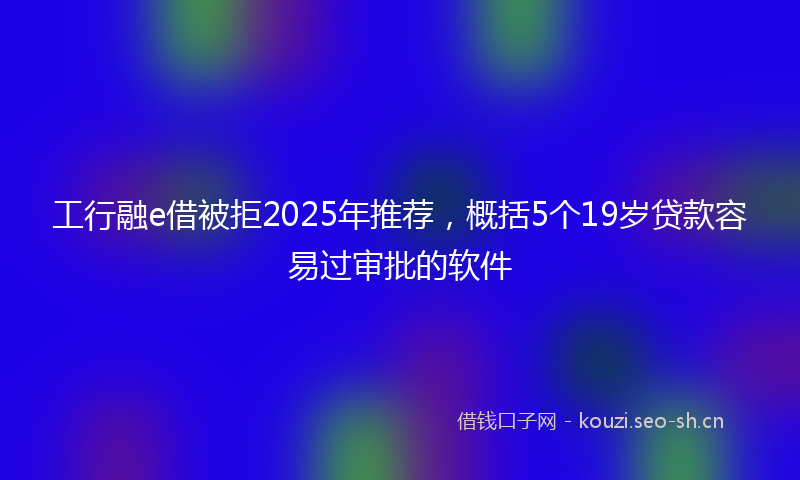 工行融e借被拒2025年推荐，概括5个19岁贷款容易过审批的软件