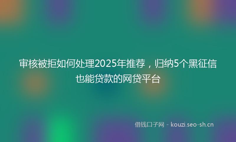 审核被拒如何处理2025年推荐，归纳5个黑征信也能贷款的网贷平台