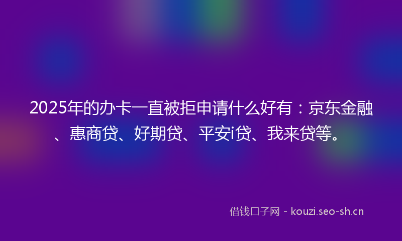 2025年的办卡一直被拒申请什么好有:京东金融、惠商贷、好期贷、平安i贷、我来贷等。