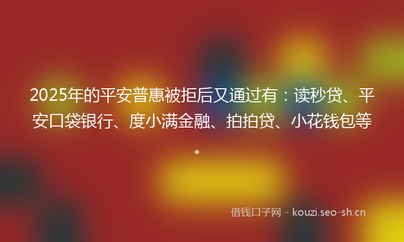 2025年的平安普惠被拒后又通过有：读秒贷、平安口袋银行、度小满金融、拍拍贷、小花钱包等。