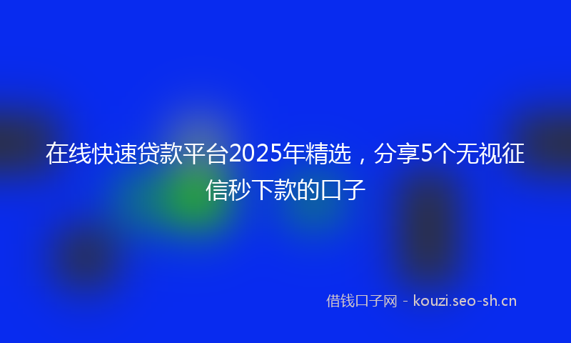 在线快速贷款平台2025年精选，分享5个无视征信秒下款的口子