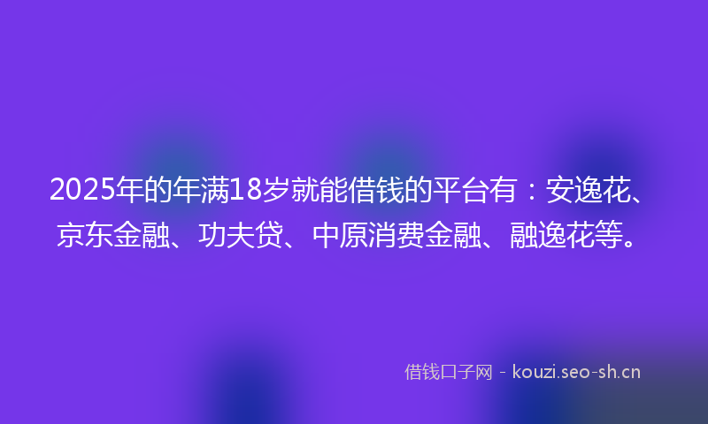 2025年的年满18岁就能借钱的平台有：安逸花、京东金融、功夫贷、中原消费金融、融逸花等。