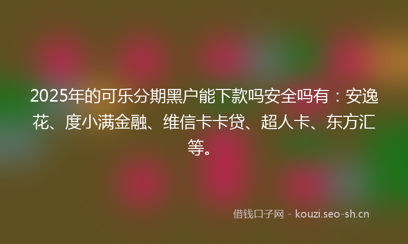 2025年的可乐分期黑户能下款吗安全吗有：安逸花、度小满金融、维信卡卡贷、超人卡、东方汇等。