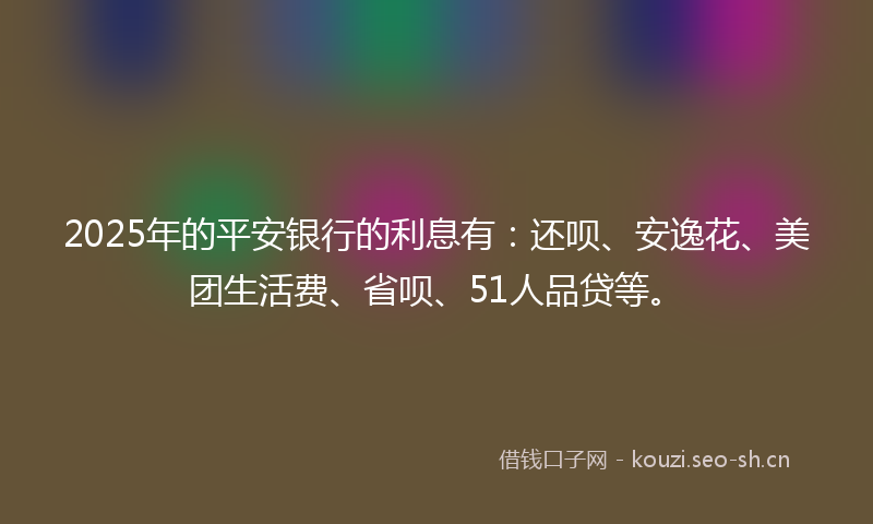 2025年的平安银行的利息有：还呗、安逸花、美团生活费、省呗、51人品贷等。