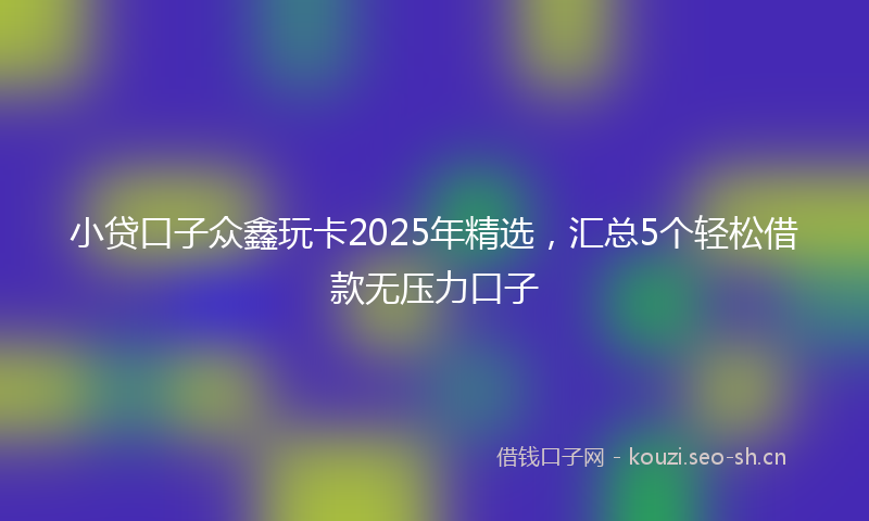 小贷口子众鑫玩卡2025年精选，汇总5个轻松借款无压力口子