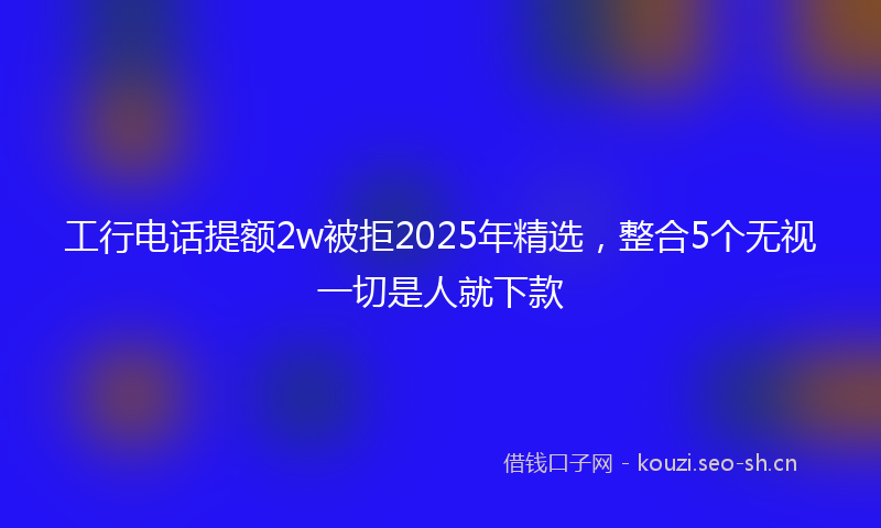 工行电话提额2w被拒2025年精选，整合5个无视一切是人就下款
