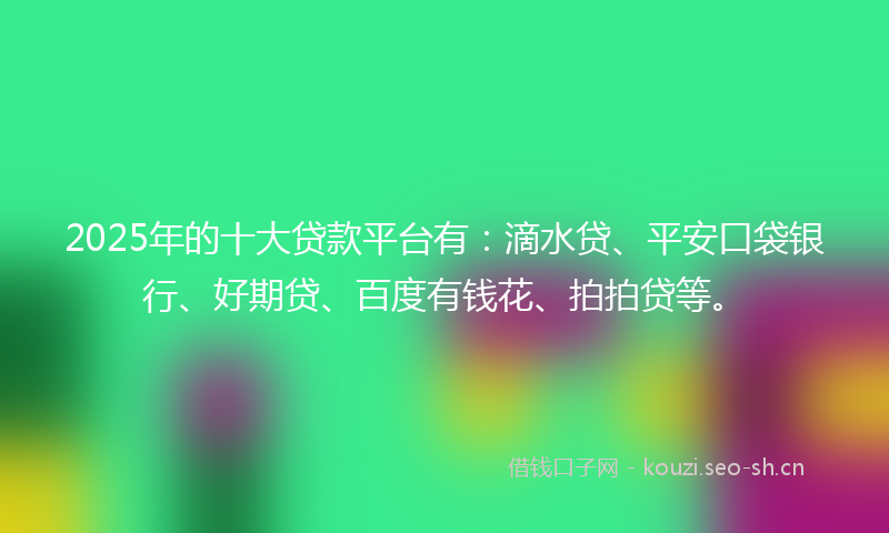 2025年的十大贷款平台有：滴水贷、平安口袋银行、好期贷、百度有钱花、拍拍贷等。