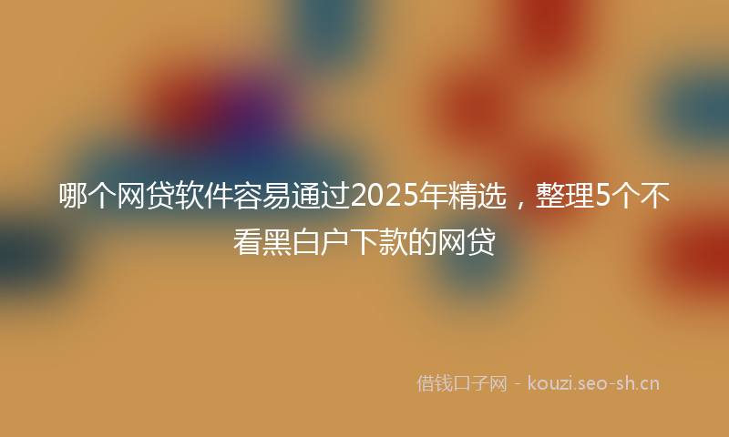 哪个网贷软件容易通过2025年精选，整理5个不看黑白户下款的网贷