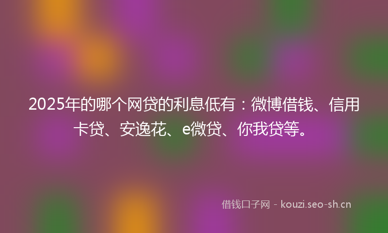 2025年的哪个网贷的利息低有：微博借钱、信用卡贷、安逸花、e微贷、你我贷等。