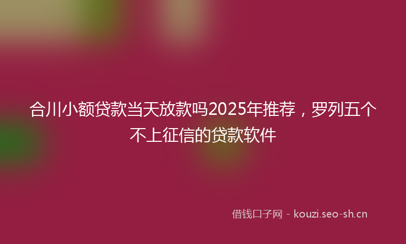 合川小额贷款当天放款吗2025年推荐，罗列五个不上征信的贷款软件