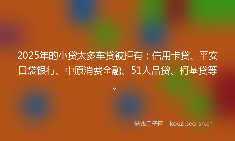 2025年的小贷太多车贷被拒有：信用卡贷、平安口袋银行、中原消费金融、51人品贷、柯基贷等。