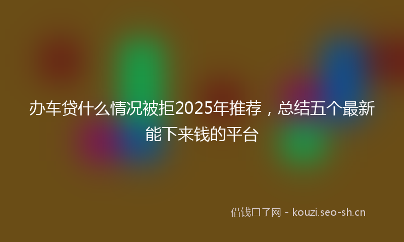 办车贷什么情况被拒2025年推荐，总结五个最新能下来钱的平台