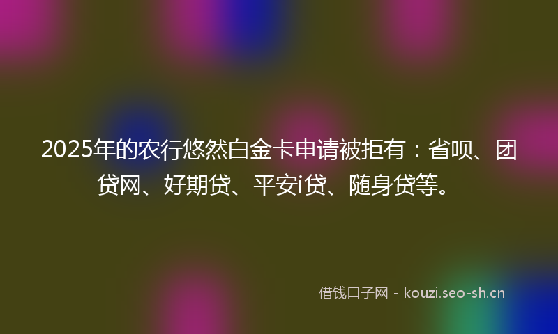 2025年的农行悠然白金卡申请被拒有：省呗、团贷网、好期贷、平安i贷、随身贷等。