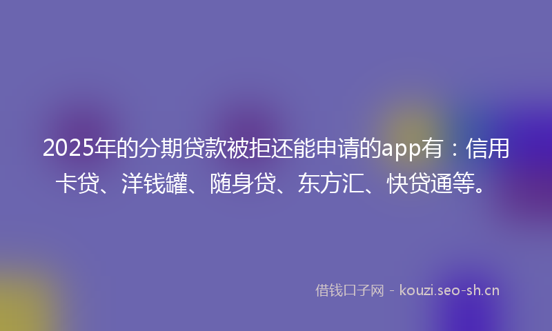 2025年的分期贷款被拒还能申请的app有：信用卡贷、洋钱罐、随身贷、东方汇、快贷通等。
