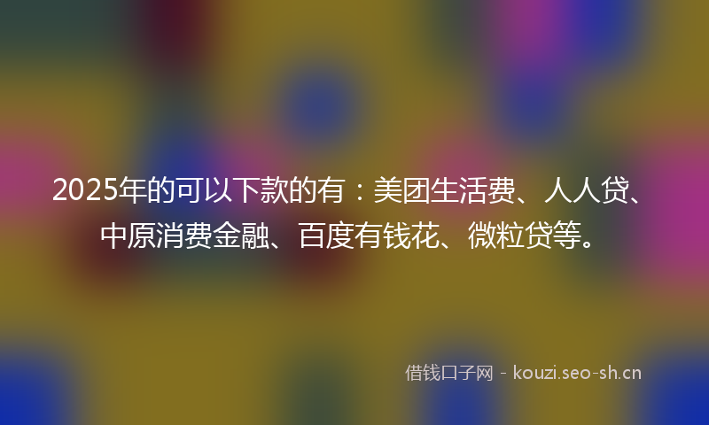 2025年的可以下款的有：美团生活费、人人贷、中原消费金融、百度有钱花、微粒贷等。