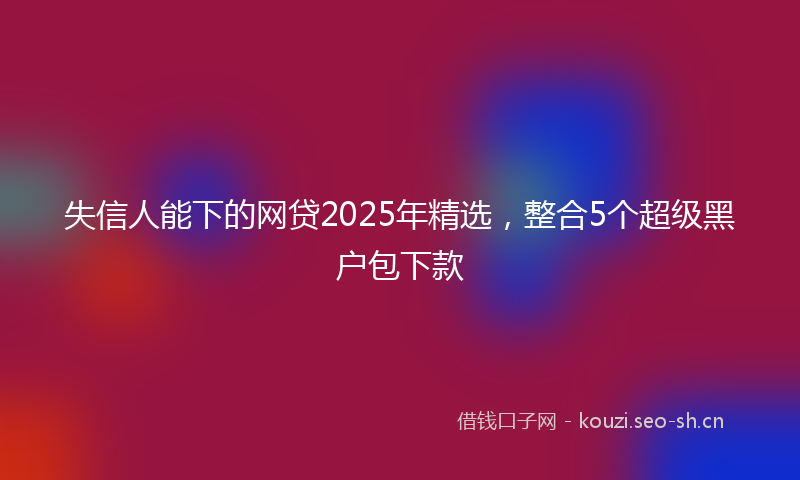 失信人能下的网贷2025年精选，整合5个超级黑户包下款