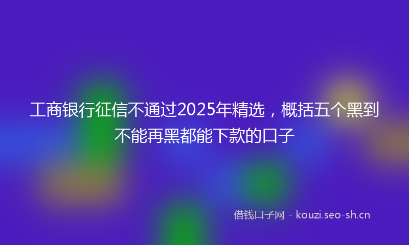工商银行征信不通过2025年精选，概括五个黑到不能再黑都能下款的口子
