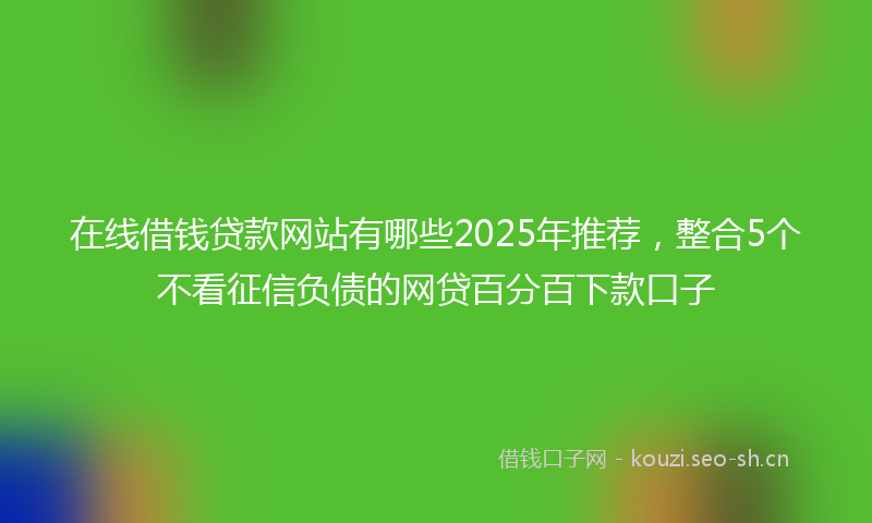 在线借钱贷款网站有哪些2025年推荐,整合5个不看征信负债的网贷百分百下款口子